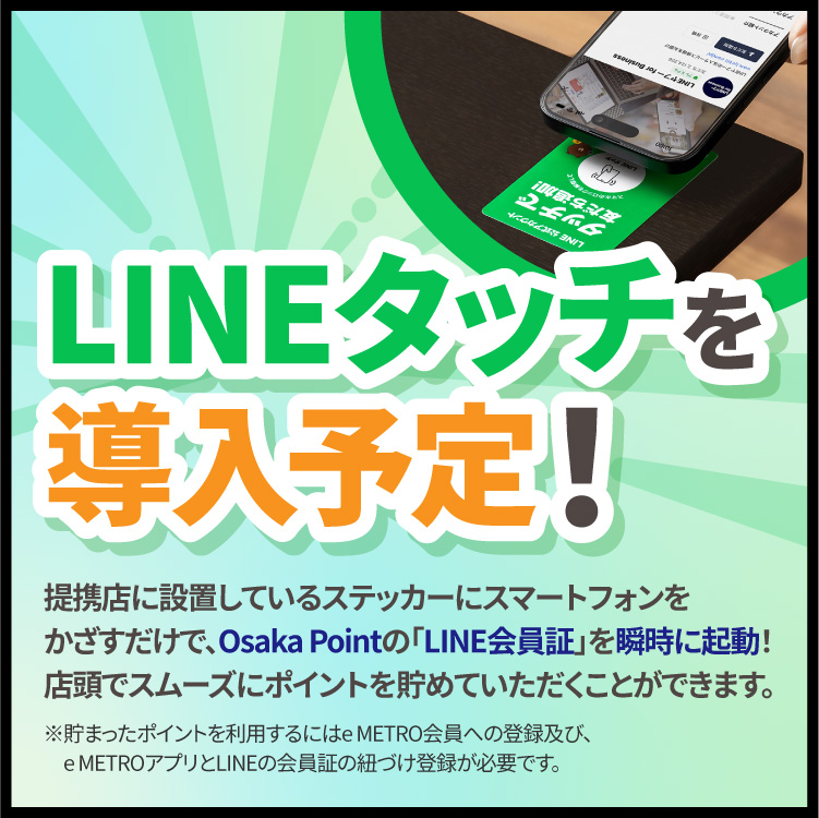 LINEタッチを導入予定！提携店に設置しているステッカーにスマートフォンをかざすだけで、Osaka Pointの「LINE会員証」を瞬時に起動！店頭でスムーズにポイントを貯めていただくことができます。※貯まったポイントを利用するにはe METRO会員への登録及び、e METROアプリとLINEの会員証の紐づけ登録が必要です。