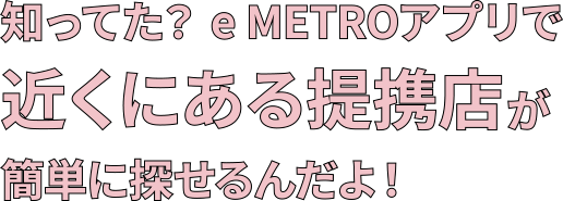 知ってた？e METROアプリで近くにある提携店が簡単に探せるんだよ！