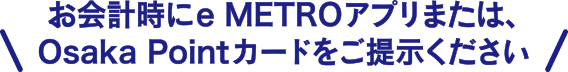 お会計時にeMETROアプリまたは、Osaka Pointカードをご提示ください