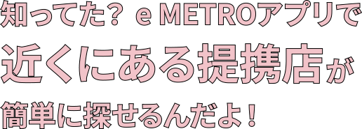 知ってた?e METROアプリで近くにある提携店が簡単に探せるんだよ!